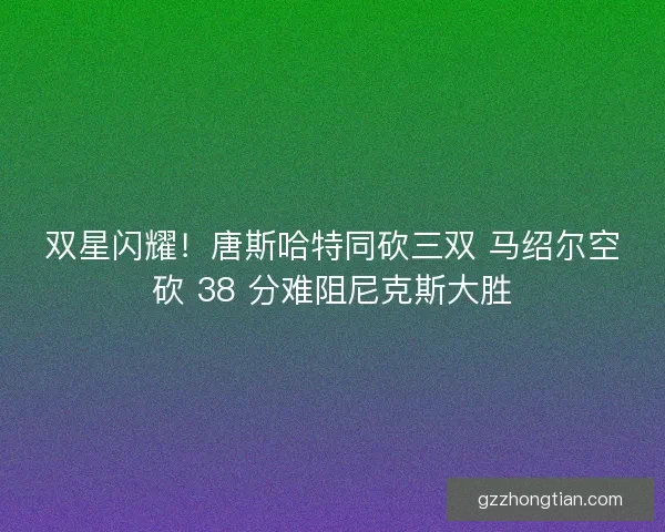双星闪耀！唐斯哈特同砍三双 马绍尔空砍 38 分难阻尼克斯大胜