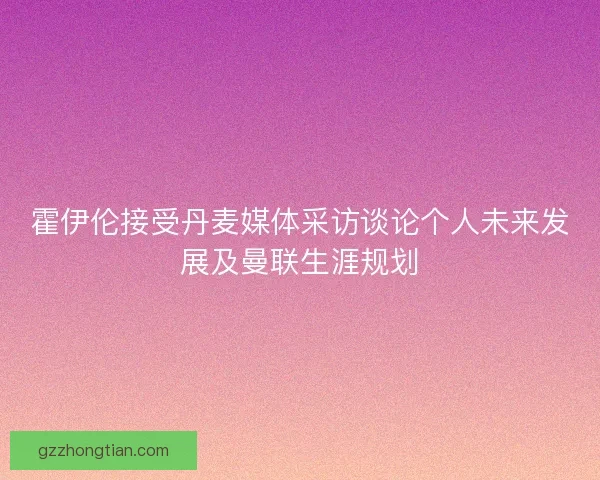 霍伊伦接受丹麦媒体采访谈论个人未来发展及曼联生涯规划