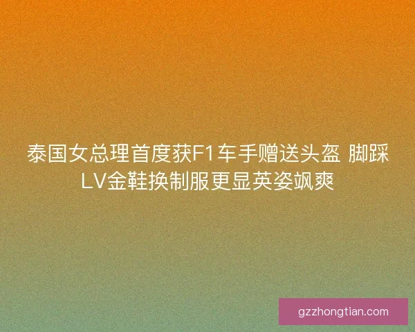 泰国女总理首度获F1车手赠送头盔 脚踩LV金鞋换制服更显英姿飒爽