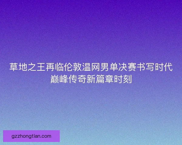草地之王再临伦敦温网男单决赛书写时代巅峰传奇新篇章时刻