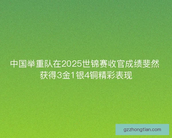 中国举重队在2025世锦赛收官成绩斐然 获得3金1银4铜精彩表现