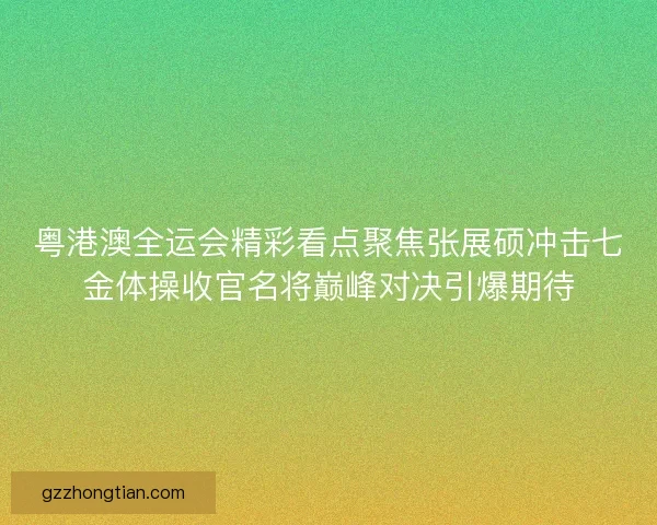 粤港澳全运会精彩看点聚焦张展硕冲击七金体操收官名将巅峰对决引爆期待