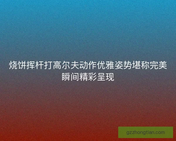 烧饼挥杆打高尔夫动作优雅姿势堪称完美瞬间精彩呈现