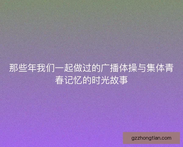 那些年我们一起做过的广播体操与集体青春记忆的时光故事